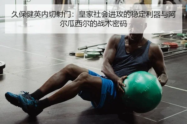 久保健英内切射门：皇家社会进攻的稳定利器与阿尔瓜西尔的战术密码
