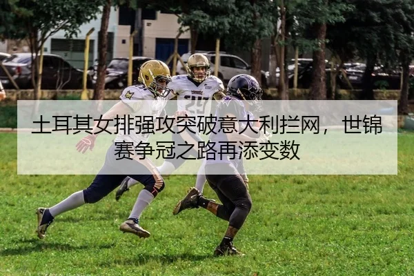 土耳其女排强攻突破意大利拦网，世锦赛争冠之路再添变数